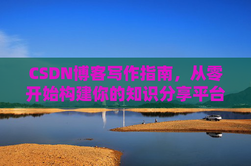 CSDN博客写作指南,从零开始构建你的知识分享平台 CSDN博客写作指南,从零开始构建你的知识分享平台